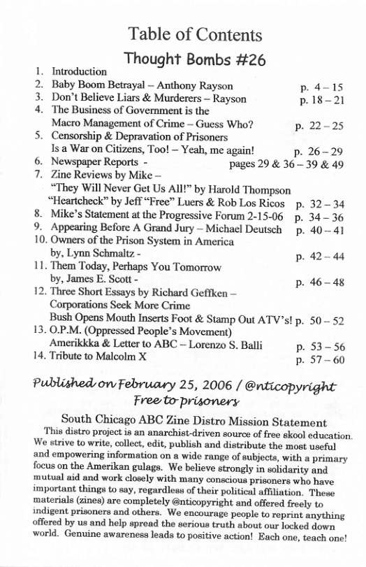 Table of Contents Thought Bombs #26  1. Introduction 2. Baby Boom Betrayal — Anthony Rayson P a-15 3. Don’t Believe Liars & Murderers - Rayson p.18-21 4. The Business of Government is the  Macro Management of Crime — Guess Who? p. 22-25 5. Censorship & Depravation of Prisoners  Is a War on Citizens, Too! ~ Yeah, me again! p. 26-29 6. Newspaper Reports - pages 29 & 3639 & 49  7. Zine Reviews by Mike - “They Will Never Get Us All!” by Harold Thompson “Heartchock” by Jeff “Free” Luers & Rob Los Ricos p. 3234  8. Mike’s Statement at the Progressive Forum 2-15-06 p. 34 - 36  9. Appearing Before A Grand Jury — Michael Deutsch  p. 40— 41 10. Owners of the Prison System in America  by, Lynn Schmaltz - p.42-44 11. Them Today, Perhaps You Tomorrow  by, James E. Scott - p. 46-48 12. Three Short Essays by Richard Geffken —  Corporations Seck More Crime  Bush Opens Mouth Inserts Foot & Stamp Out ATV’s! p. 50 52 13. O.P-M. (Oppressed People’s Movement)  Amerikkka & Letter to ABC - Lorenzo S. Balli p. 53-56 14, Tribute to Malcolm X p. 57-60  Published, on February 25, 2006 / @nticopyright Freeto-prisonery  South Chicago ABC Zine Distro Mission Statement This distro project is an anarchist-driven source of free skool education,  We strive to write, collect, edit, publish and distribute the most useful and empowering information on a wide range of subjects, with a primary focus on the Amerikan gulags. We believe strongly in solidarity and mutual aid and work closely with many conscious prisoners who have important things to say, regardless of their political affiliation. These materials (zines) are completely @nticopyright and offered frocly to indigent prisoners and others. We encourage people to reprint anything offered by us and help spread the serious truth about our locked down world. Genuine awareness leads to positive action! Each one, teach one! 